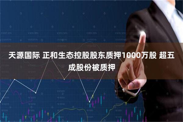 天源国际 正和生态控股股东质押1000万股 超五成股份被质押