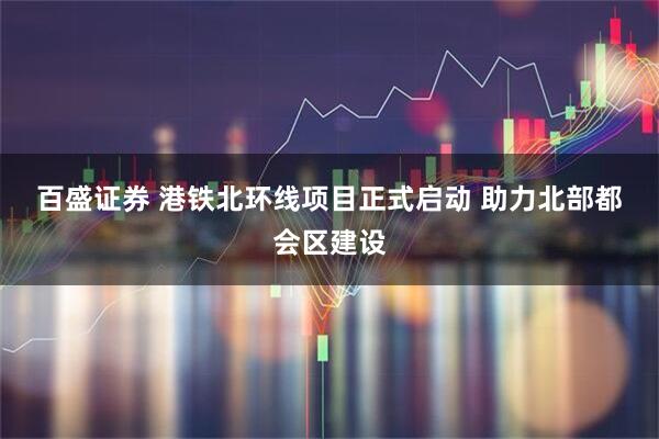 百盛证券 港铁北环线项目正式启动 助力北部都会区建设