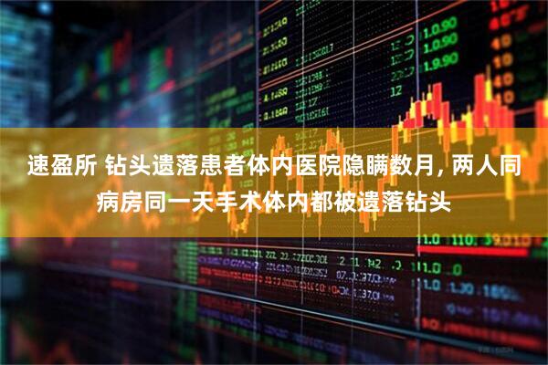 速盈所 钻头遗落患者体内医院隐瞒数月, 两人同病房同一天手术体内都被遗落钻头