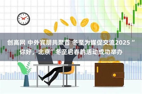 创高网 中外宾朋共聚首 冬至为媒促交流2025“你好，北京”冬至启春韵活动成功举办
