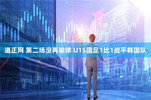 道正网 第二场没再输球 U15国足1比1战平韩国队