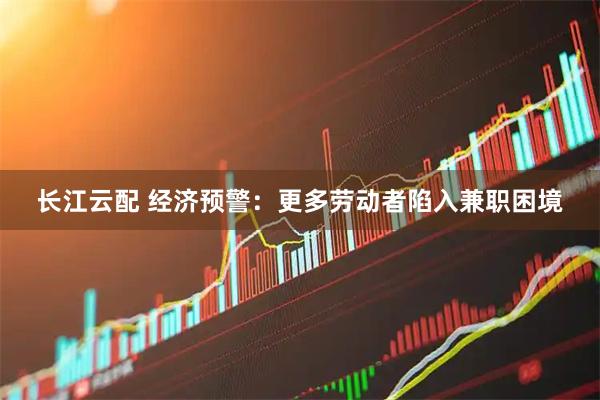 长江云配 经济预警：更多劳动者陷入兼职困境