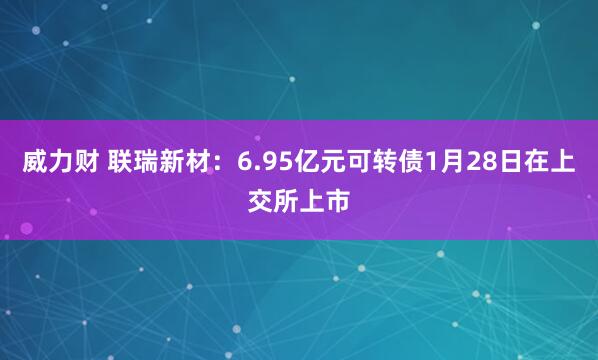 威力财 联瑞新材：6.95亿元可转债1月28日在上交所上市