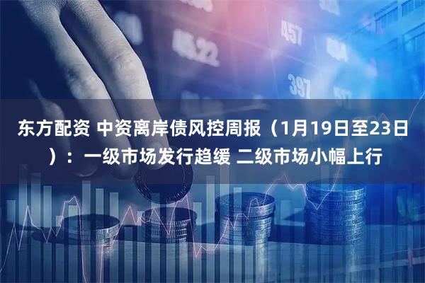 东方配资 中资离岸债风控周报（1月19日至23日 ）：一级市场发行趋缓 二级市场小幅上行