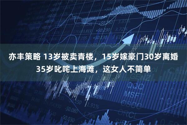 亦丰策略 13岁被卖青楼，15岁嫁豪门30岁离婚35岁叱咤上海滩，这女人不简单