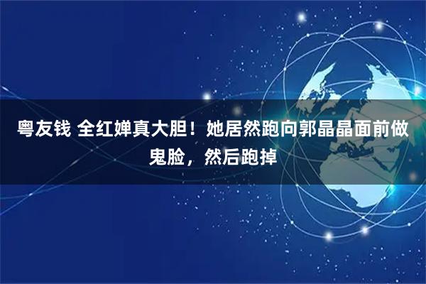 粤友钱 全红婵真大胆！她居然跑向郭晶晶面前做鬼脸，然后跑掉