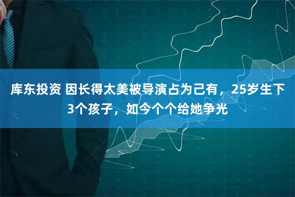 库东投资 因长得太美被导演占为己有，25岁生下3个孩子，如今个个给她争光