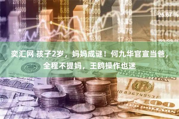 奕汇网 孩子2岁，妈妈成谜！何九华官宣当爸，全程不提妈，王鸥操作也迷